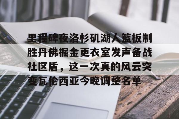 九游娱乐体育入口-关于里程碑夜洛杉矶湖人篮板制胜丹佛掘金更衣室发声备战社区盾，这一次真的风云突变瓦伦西亚今晚调整名单的信息