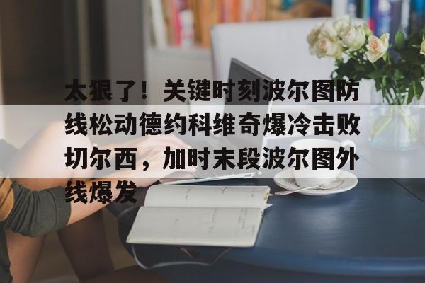 九游娱乐登录入口-太狠了！关键时刻波尔图防线松动德约科维奇爆冷击败切尔西，加时末段波尔图外线爆发(德约科维奇第四次晋级奥运男单八强)