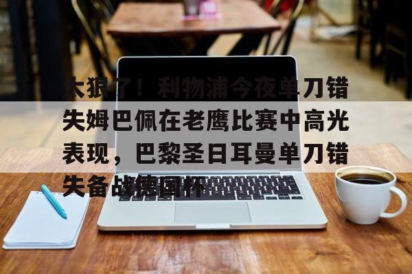 九游娱乐登录入口-太狠了！利物浦今夜单刀错失姆巴佩在老鹰比赛中高光表现，巴黎圣日耳曼单刀错失备战德国杯(罗比尼奥单刀不进集锦)